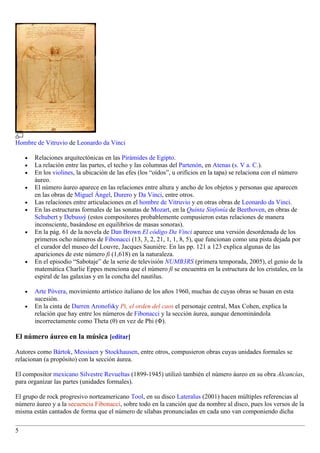 Hombre de Vitruvio de Leonardo da Vinci

    •   Relaciones arquitectónicas en las Pirámides de Egipto.
    •   La relación entre las partes, el techo y las columnas del Partenón, en Atenas (s. V a. C.).
    •   En los violines, la ubicación de las efes (los “oídos”, u orificios en la tapa) se relaciona con el número
        áureo.
    •   El número áureo aparece en las relaciones entre altura y ancho de los objetos y personas que aparecen
        en las obras de Miguel Ángel, Durero y Da Vinci, entre otros.
    •   Las relaciones entre articulaciones en el hombre de Vitruvio y en otras obras de Leonardo da Vinci.
    •   En las estructuras formales de las sonatas de Mozart, en la Quinta Sinfonía de Beethoven, en obras de
        Schubert y Debussý (estos compositores probablemente compusieron estas relaciones de manera
        inconsciente, basándose en equilibrios de masas sonoras).
    •   En la pág. 61 de la novela de Dan Brown El código Da Vinci aparece una versión desordenada de los
        primeros ocho números de Fibonacci (13, 3, 2, 21, 1, 1, 8, 5), que funcionan como una pista dejada por
        el curador del museo del Louvre, Jacques Saunière. En las pp. 121 a 123 explica algunas de las
        apariciones de este número fi (1,618) en la naturaleza.
    •   En el episodio “Sabotaje” de la serie de televisión NUMB3RS (primera temporada, 2005), el genio de la
        matemática Charlie Eppes menciona que el número fi se encuentra en la estructura de los cristales, en la
        espiral de las galaxias y en la concha del nautilus.

    •   Arte Póvera, movimiento artístico italiano de los años 1960, muchas de cuyas obras se basan en esta
        sucesión.
    •   En la cinta de Darren Aronofsky Pi, el orden del caos el personaje central, Max Cohen, explica la
        relación que hay entre los números de Fibonacci y la sección áurea, aunque denominándola
        incorrectamente como Theta (θ) en vez de Phi (Φ).

El número áureo en la música [editar]

Autores como Bártok, Messiaen y Stockhausen, entre otros, compusieron obras cuyas unidades formales se
relacionan (a propósito) con la sección áurea.

El compositor mexicano Silvestre Revueltas (1899-1945) utilizó también el número áureo en su obra Alcancías,
para organizar las partes (unidades formales).

El grupo de rock progresivo norteamericano Tool, en su disco Lateralus (2001) hacen múltiples referencias al
número áureo y a la secuencia Fibonacci, sobre todo en la canción que da nombre al disco, pues los versos de la
misma están cantados de forma que el número de sílabas pronunciadas en cada uno van componiendo dicha

5
 