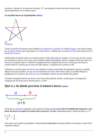 secuencia. Además la voz entra en el minuto 1:37, que pasado al sistema decimal coincide muy
aproximadamente con el número áureo.

La sección áurea en el pentáculo [editar]




Pentáculo

Existe la relación del número áureo también en el pentáculo o pentalfa, un símbolo pagano, más tarde acogido
por la iglesia católica para representar a la Virgen María, y también por Leonardo da Vinci para asentar en él al
hombre de Vitruvio.

Gráficamente el número áureo es la relación entre el lado del pentágono regular y la recta que une dos vértices
no consecutivos de éste. Si se toma como unidad un lado del pentágono interior, cualquier línea que marca los
brazos de la estrella mide Φ. También la longitud total de cualquiera de las cinco líneas que atraviesan la
estrella mide Φ3, mientras que la suma del lado interior y cualquiera de sus brazos es Φ2.

Teniendo en cuenta la gran simetría de este símbolo se observa que dentro del pentágono interior es posible
dibujar una nueva estrella, con una recursividad hasta el infinito. Del mismo modo, es posible dibujar un
pentágono por el exterior, que sería a su vez el pentágono interior de una estrella más grande.

Al medir la longitud total de una de las cinco líneas del pentáculo interior, resulta igual a la longitud de
cualquiera de los brazos de la estrella mayor, o sea Φ.

Qué es y de dónde proviene el número áureo [editar]




Se divide un segmento cualquiera en dos partes de forma que la razón entre la totalidad del segmento y una
parte (la mayor) sea igual a la razón entre esta parte y la otra. Matemáticamente, siendo las partes a y b :




Esta razón, que cumple la propiedad, es denominada razón áurea. Se puede obtener este número a partir de la
expresión anterior:


6
 