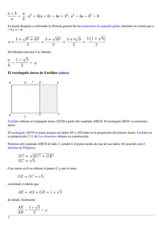 Se puede despejar a utilizando la fórmula general de las ecuaciones de segundo grado, teniendo en cuenta que a
> 0 y b > 0:




Dividiendo todo por b se obtiene:




El rectángulo áureo de Euclides [editar]




Euclides obtiene el rectángulo áureo AEFD a partir del cuadrado ABCD. El rectángulo BEFC es asimismo
áureo.

El rectángulo AEFD es áureo porque sus lados AE y AD están en la proporción del número áureo. Euclides en
su proposición 2.11 de Los elementos obtiene su construcción.

Partimos del cuadrado ABCD de lado 2, siendo G el punto medio de uno de sus lados. De acuerdo con el
teorema de Pitágoras




Con centro en G se obtiene el punto E, y por lo tanto



resultando evidente que



de donde, finalmente




7
 