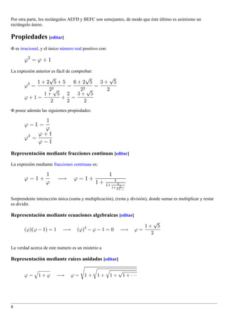 Por otra parte, los rectángulos AEFD y BEFC son semejantes, de modo que éste último es asimismo un
rectángulo áureo.

Propiedades [editar]
Φ es irracional, y el único número real positivo con:



La expresión anterior es fácil de comprobar:




Φ posee además las siguientes propiedades:




Representación mediante fracciones continuas [editar]

La expresión mediante fracciones continuas es:




Sorprendente interacción única (suma y multiplicación), (resta y división), donde sumar es multiplicar y restar
es dividir.

Representación mediante ecuaciones algebraicas [editar]




La verdad acerca de este numero es un misterio a

Representación mediante raíces anidadas [editar]




8
 