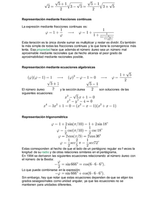 Representación mediante fracciones continuas
La expresión mediante fracciones continuas es:
Esta iteración es la única donde sumar es multiplicar y restar es dividir. Es también
la más simple de todas las fracciones continuas y la que tiene la convergencia más
lenta. Esa propiedad hace que además el número áureo sea un número mal
aproximable mediante racionales que de hecho alcanza el peor grado de
aproximabilidad mediante racionales posible.
Representación mediante ecuaciones algebraicas
El número áureo y la sección áurea son soluciones de las
siguientes ecuaciones:
Representación trigonométrica
Estas corresponden al hecho de que el lado de un pentágono regular es f veces la
longitud de su radio y de otras relaciones similares en el pentágrama.
En 1994 se derivaron las siguientes ecuaciones relacionando al número áureo con
el número de la Bestia:
Lo que puede combinarse en la expresión:
Sin embargo, hay que notar que estas ecuaciones dependen de que se elijan los
grados sexagesimales como unidad angular, ya que las ecuaciones no se
mantienen para unidades diferentes.
 