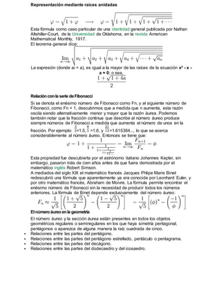 Representación mediante raíces anidadas
Esta fórmula como caso particular de una identidad general publicada por Nathan
Altshiller-Court, de la Universidad de Oklahoma, en la revista American
Mathematical Monthly, 1917.
El teorema general dice:
La expresión (donde ai = a), es igual a la mayor de las raíces de la ecuación x² - x -
a = 0; o sea,
Relaciónconla serie deFibonacci
Si se denota el enésimo número de Fibonacci como Fn, y al siguiente número de
Fibonacci, como Fn + 1, descubrimos que a medida que n aumenta, esta razón
oscila siendo alternativamente menor y mayor que la razón áurea. Podemos
también notar que la fracción continua que describe al número áureo produce
siempre números de Fibonacci a medida que aumenta el número de unos en la
fracción. Por ejemplo: =1.5, =1.6, y =1.615384..., lo que se acerca
considerablemente al número áureo. Entonces se tiene que:
Esta propiedad fue descubierta por el astrónomo italiano Johannes Kepler, sin
embargo, pasaron más de cien años antes de que fuera demostrada por el
matemático inglés Robert Simson.
A mediados del siglo XIX el matemático francés Jacques Phlipe Marie Binet
redescubrió una fórmula que aparentemente ya era conocida por Leonhard Euler, y
por otro matemático francés, Abraham de Moivre. La fórmula permite encontrar el
enésimo número de Fibonacci sin la necesidad de producir todos los números
anteriores. La fórmula de Binet depende exclusivamente del número áureo:
El númeroáureoenla geometría
El número áureo y la sección áurea están presentes en todos los objetos
geométricos regulares o semiregulares en los que haya simetría pentagonal,
pentágonos o aparezca de alguna manera la raíz cuadrada de cinco.
 Relaciones entre las partes del pentágono.
 Relaciones entre las partes del pentágono estrellado, pentáculo o pentagrama.
 Relaciones entre las partes del decágono.
 Relaciones entre las partes del dodecaedro y del icosaedro.
 