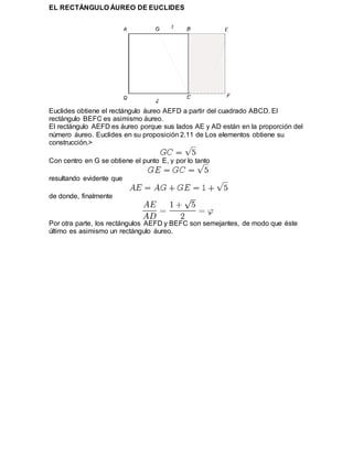 EL RECTÁNGULO ÁUREO DE EUCLIDES
Euclides obtiene el rectángulo áureo AEFD a partir del cuadrado ABCD. El
rectángulo BEFC es asimismo áureo.
El rectángulo AEFD es áureo porque sus lados AE y AD están en la proporción del
número áureo. Euclides en su proposición 2.11 de Los elementos obtiene su
construcción.>
Con centro en G se obtiene el punto E, y por lo tanto
resultando evidente que
de donde, finalmente
Por otra parte, los rectángulos AEFD y BEFC son semejantes, de modo que éste
último es asimismo un rectángulo áureo.
 