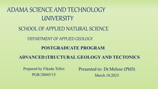 ADAMA SCIENCE AND TECHNOLOGY
UNIVERSITY
SCHOOL OF APPLIED NATURAL SCIENCE
DEPARTMENT OF APPLIED GEOLOGY
POSTGRADUATE PROGRAM
ADVANCED STRUCTURAL GEOLOGY AND TECTONICS
Prepared by Fikadu Teferi
PGR/28045/15
Presented to: Dr.Melese (PhD)
March 10,2023
 