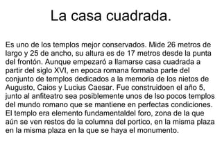 La casa cuadrada. Es uno de los templos mejor conservados. Mide 26 metros de largo y 25 de ancho, su altura es de 17 metros desde la punta del frontón. Aunque empezaró a llamarse casa cuadrada a partir del siglo XVI, en epoca romana formaba parte del conjunto de templos dedicados a la memoria de los nietos de Augusto, Caios y Lucius Caesar. Fue construidoen el año 5, junto al anfiteatro sea posiblemente unos de lso pocos templos del mundo romano que se mantiene en perfectas condiciones. El templo era elemento fundamentaldel foro, zona de la que aún se ven restos de la columna del portico, en la misma plaza en la misma plaza en la que se haya el monumento. 