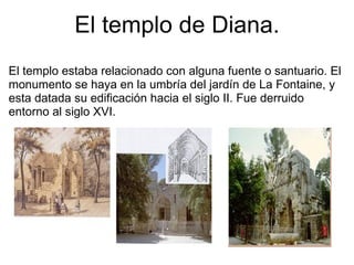 El templo de Diana. El templo estaba relacionado con alguna fuente o santuario. El monumento se haya en la umbría del jardín de La Fontaine, y esta datada su edificación hacia el siglo II. Fue derruido entorno al siglo XVI. 