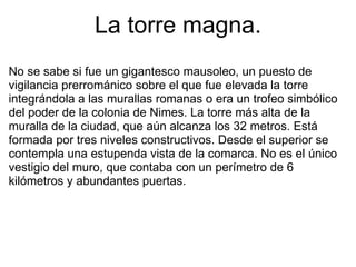 La torre magna. No se sabe si fue un gigantesco mausoleo, un puesto de vigilancia prerrománico sobre el que fue elevada la torre integrándola a las murallas romanas o era un trofeo simbólico del poder de la colonia de Nimes. La torre más alta de la muralla de la ciudad, que aún alcanza los 32 metros. Está formada por tres niveles constructivos. Desde el superior se contempla una estupenda vista de la comarca. No es el único vestigio del muro, que contaba con un perímetro de 6 kilómetros y abundantes puertas. 