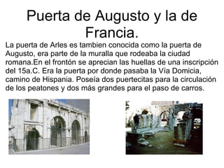 Puerta de Augusto y la de Francia. La puerta de Arles es tambien conocida como la puerta de Augusto, era parte de la muralla que rodeaba la ciudad romana.En el frontón se aprecian las huellas de una inscripción del 15a.C. Era la puerta por donde pasaba la Vía Domicia, camino de Hispania. Poseía dos puertecitas para la circulación de los peatones y dos más grandes para el paso de carros. 