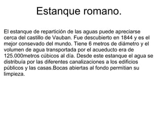 Estanque romano. El estanque de repartición de las aguas puede apreciarse cerca del castillo de Vauban. Fue descubierto en 1844 y es el mejor consevado del mundo. Tiene 6 metros de diámetro y el volumen de agua transportada por el acueducto era de 125.000metros cúbicos al día. Desde este estanque el agua se distribuía por las diferentes canalizaciones a los edificios públicos y las casas.Bocas abiertas al fondo permitian su limpieza. 
