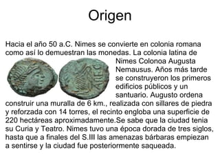 Origen Hacia el año 50 a.C. Nimes se convierte en colonia romana como así lo demuestran las monedas. La colonia latina de                                                        Nimes Colonoa Augusta                                                       Nemausus. Años más tarde                                                       se construyeron los primeros                                                       edificios públicos y un                                                       santuario. Augusto ordena construir una muralla de 6 km., realizada con sillares de piedra y reforzada con 14 torres, el recinto engloba una superficie de 220 hectáreas aproximadamente.Se sabe que la ciudad tenia su Curia y Teatro. Nimes tuvo una época dorada de tres siglos, hasta que a finales del S.III las amenazas bárbaras empiezan a sentirse y la ciudad fue posteriormente saqueada. 