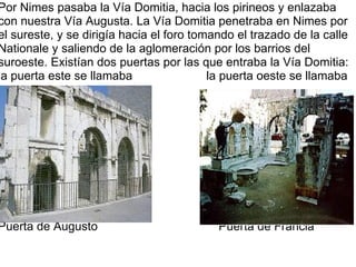 Por Nimes pasaba la Vía Domitia, hacia los pirineos y enlazaba con nuestra Vía Augusta. La Vía Domitia penetraba en Nimes por el sureste, y se dirigía hacia el foro tomando el trazado de la calle Nationale y saliendo de la aglomeración por los barrios del suroeste. Existían dos puertas por las que entraba la Vía Domitia: la puerta este se llamaba                      la puerta oeste se llamaba Puerta de Augusto                                    Puerta de Francia 