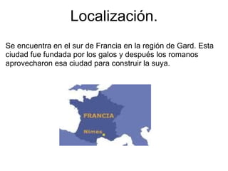 Localización. Se encuentra en el sur de Francia en la región de Gard. Esta ciudad fue fundada por los galos y después los romanos aprovecharon esa ciudad para construir la suya. 
