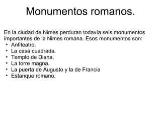 Monumentos romanos. En la ciudad de Nimes perduran todavía seis monumentos importantes de la Nimes romana. Esos monumentos son: Anfiteatro. La casa cuadrada. Templo de Diana. La torre magna. La puerta de Augusto y la de Francia Estanque romano.  