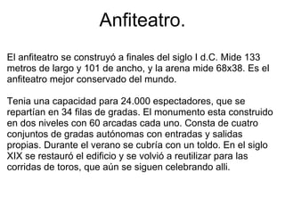 Anfiteatro. El anfiteatro se construyó a finales del siglo I d.C. Mide 133 metros de largo y 101 de ancho, y la arena mide 68x38. Es el anfiteatro mejor conservado del mundo. Tenia una capacidad para 24.000 espectadores, que se repartían en 34 filas de gradas. El monumento esta construido en dos niveles con 60 arcadas cada uno. Consta de cuatro conjuntos de gradas autónomas con entradas y salidas propias. Durante el verano se cubría con un toldo. En el siglo XIX se restauró el edificio y se volvió a reutilizar para las corridas de toros, que aún se siguen celebrando alli. 