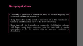 Ramp up & down
• Frequently, a gradation of stimulation up to the desired frequency and
intensity is used for patient comfort
• Ramp time refers to the period of time from when the stimulation is
turned on until the actual onset of the desired frequency
• Ramp times of 1 to 3 seconds are common in rehabilitation regimens
with longer ramp times sometimes used for hypertonic or spastic
musculature or for the patient with an increased sensitivity to
stimulation
 