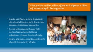 IV.3 Atención a niñas, niños y jóvenes indígenas e hijos
de jornaleros agrícolas migrantes
• Se debe reconfigurar la oferta de educación
intercultural y bilingüe, a partir de una mejor
planeación lingüística de los docentes.
• Es importante robustecer la supervisión
escolar, el acompañamiento técnico–
pedagógico y el trabajo docente colegiado.
• Mejorar la formación inicial de docentes en la
educación intercultural y bilingüe,
 