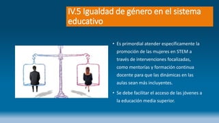 IV.5 Igualdad de género en el sistema
educativo
• Es primordial atender específicamente la
promoción de las mujeres en STEM a
través de intervenciones focalizadas,
como mentorías y formación continua
docente para que las dinámicas en las
aulas sean más incluyentes.
• Se debe facilitar el acceso de las jóvenes a
la educación media superior.
 