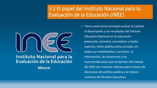 V.2 El papel del Instituto Nacional para la
Evaluación de la Educación (INEE)
• Tiene como tarea principal evaluar la calidad,
el desempeño y los resultados del Sistema
Educativo Nacional en la educación
preescolar, primaria, secundaria y media
superior, tanto pública como privada, en
todas sus modalidades y servicios. La
información, las directrices y las
recomendaciones que se derivan del trabajo
del INEE son insumos valiosos para la toma de
decisiones de política pública y la mejora
continua del Modelo Educativo.
 