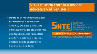 V.3 La relación entre la autoridad
educativa y el magisterio
• Dentro de un marco de respeto, son
fundamentales la colaboración
estrecha y el diálogo permanente
entre las autoridades educativas y las
organizaciones de los trabajadores
para llevar a cabo una conducción
eficaz del sistema educativo y el
bienestar del magisterio.
 
