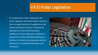 V.4 El Poder Legislativo
• El Congreso de la Unión, depositario del
Poder Legislativo del Estado federal mexicano,
tiene un papel esencial en la gobernanza del
sistema educativo nacional. La Cámara de
Diputados y la Cámara de Senadores
establecen el marco legal para coordinar la
educación en toda la República Mexicana y
distribuir la función social educativa entra la
federación, las entidades federativas y los
municipios.
 