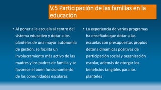 V.5 Participación de las familias en la
educación
• Al poner a la escuela al centro del
sistema educativo y dotar a los
planteles de una mayor autonomía
de gestión, se facilita un
involucramiento más activo de las
madres y los padres de familia y se
favorece el buen funcionamiento
de las comunidades escolares.
• La experiencia de varios programas
ha enseñado que dotar a las
escuelas con presupuestos propios
detona dinámicas positivas de
participación social y organización
escolar, además de otorgar los
beneficios tangibles para los
planteles
 