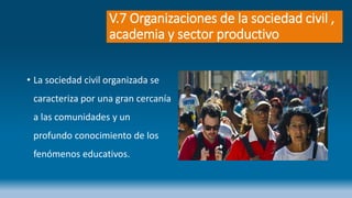 V.7 Organizaciones de la sociedad civil ,
academia y sector productivo
• La sociedad civil organizada se
caracteriza por una gran cercanía
a las comunidades y un
profundo conocimiento de los
fenómenos educativos.
 