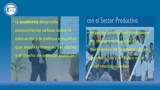 • la academia desarrolla
conocimiento valioso sobre la
educación y la política educativa
que apoya la toma de decisiones
y el diseño de políticas públicas.
• el sector productivo contribuye
de manera destacada a la
pertinencia de la educación en
general y, en particular, en el
nivel medio superior.
 