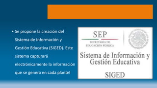 • Se propone la creación del
Sistema de Información y
Gestión Educativa (SIGED). Este
sistema capturará
electrónicamente la información
que se genera en cada plantel
 