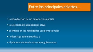 Entre los principales aciertos…
• la introducción de un enfoque humanista
• la selección de aprendizajes clave
• el énfasis en las habilidades socioemocionales
• la descarga administrativa; y
• el planteamiento de una nueva gobernanza.
 