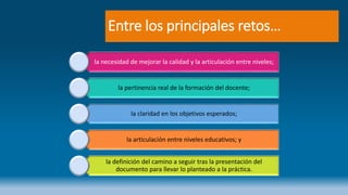 Entre los principales retos…
la necesidad de mejorar la calidad y la articulación entre niveles;
la pertinencia real de la formación del docente;
la claridad en los objetivos esperados;
la articulación entre niveles educativos; y
la definición del camino a seguir tras la presentación del
documento para llevar lo planteado a la práctica.
 