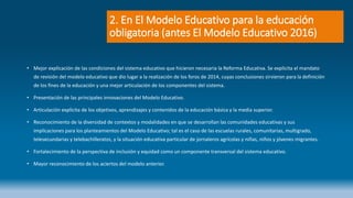 2. En El Modelo Educativo para la educación
obligatoria (antes El Modelo Educativo 2016)
• Mejor explicación de las condiciones del sistema educativo que hicieron necesaria la Reforma Educativa. Se explicita el mandato
de revisión del modelo educativo que dio lugar a la realización de los foros de 2014, cuyas conclusiones sirvieron para la definición
de los fines de la educación y una mejor articulación de los componentes del sistema.
• Presentación de las principales innovaciones del Modelo Educativo.
• Articulación explícita de los objetivos, aprendizajes y contenidos de la educación básica y la media superior.
• Reconocimiento de la diversidad de contextos y modalidades en que se desarrollan las comunidades educativas y sus
implicaciones para los planteamientos del Modelo Educativo; tal es el caso de las escuelas rurales, comunitarias, multigrado,
telesecundarias y telebachilleratos, y la situación educativa particular de jornaleros agrícolas y niñas, niños y jóvenes migrantes.
• Fortalecimiento de la perspectiva de inclusión y equidad como un componente transversal del sistema educativo.
• Mayor reconocimiento de los aciertos del modelo anterior.
 