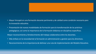 • Mayor hincapié en una formación docente pertinente y de calidad como condición necesaria para
la innovación educativa.
• Presentación de nuevas modalidades de formación para la transformación de las prácticas
pedagógicas; así como la importancia de la formación didáctica en disciplinas específicas.
Mayor reconocimiento y fortalecimiento del trabajo colaborativo entre los docentes.
• Más énfasis en la necesidad de la formación en administración y gestión para los directivos.
• Reconocimiento de la importancia de delinear una ruta de implementación del Modelo Educativo.
 