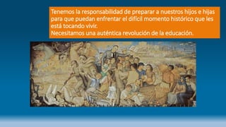 Tenemos la responsabilidad de preparar a nuestros hijos e hijas
para que puedan enfrentar el difícil momento histórico que les
está tocando vivir.
Necesitamos una auténtica revolución de la educación.
 