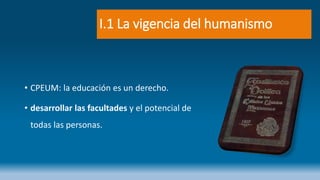 I.1 La vigencia del humanismo
• CPEUM: la educación es un derecho.
• desarrollar las facultades y el potencial de
todas las personas.
 