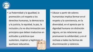 • La fraternidad y la igualdad, la
promoción y el respeto a los
derechos humanos, la democracia
y la justicia, la equidad, la paz, la
inclusión y la no discriminación son
principios que deben traducirse en
actitudes y prácticas que
sustenten, inspiren y legitimen el
quehacer educativo.
• Educar a partir de valores
humanistas implica formar en el
respeto y la convivencia, en la
diversidad, en el aprecio por la
dignidad humana sin distinción
alguna, en las relaciones que
promueven la solidaridad, y en el
rechazo a todas las formas de
discriminación y violencia.
 