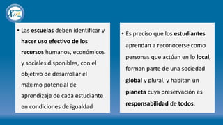• Las escuelas deben identificar y
hacer uso efectivo de los
recursos humanos, económicos
y sociales disponibles, con el
objetivo de desarrollar el
máximo potencial de
aprendizaje de cada estudiante
en condiciones de igualdad
• Es preciso que los estudiantes
aprendan a reconocerse como
personas que actúan en lo local,
forman parte de una sociedad
global y plural, y habitan un
planeta cuya preservación es
responsabilidad de todos.
 