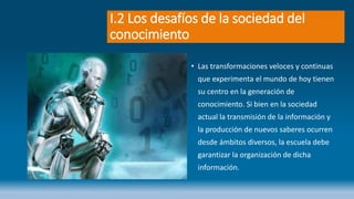 I.2 Los desafíos de la sociedad del
conocimiento
• Las transformaciones veloces y continuas
que experimenta el mundo de hoy tienen
su centro en la generación de
conocimiento. Si bien en la sociedad
actual la transmisión de la información y
la producción de nuevos saberes ocurren
desde ámbitos diversos, la escuela debe
garantizar la organización de dicha
información.
 