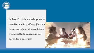 • La función de la escuela ya no es
enseñar a niñas, niños y jóvenes
lo que no saben, sino contribuir
a desarrollar la capacidad de
aprender a aprender.
 