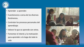 • Aprender a aprender.
• Cuestionarse a cerca de los diversos
fenómenos.
• Controlar los procesos personales del
aprendizaje.
• Valorar lo que se aprende con otros.
• Fomentar el interés y la motivación
para aprender a lo largo de toda la
vida
 