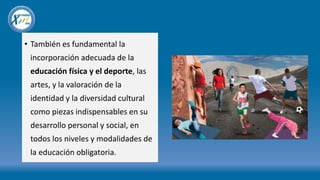 • También es fundamental la
incorporación adecuada de la
educación física y el deporte, las
artes, y la valoración de la
identidad y la diversidad cultural
como piezas indispensables en su
desarrollo personal y social, en
todos los niveles y modalidades de
la educación obligatoria.
 