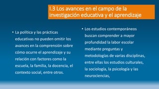 I.3 Los avances en el campo de la
investigación educativa y el aprendizaje
• La política y las prácticas
educativas no pueden omitir los
avances en la comprensión sobre
cómo ocurre el aprendizaje y su
relación con factores como la
escuela, la familia, la docencia, el
contexto social, entre otros.
• Los estudios contemporáneos
buscan comprender a mayor
profundidad la labor escolar
mediante preguntas y
metodologías de varias disciplinas,
entre ellas los estudios culturales,
la sociología, la psicología y las
neurociencias,
 