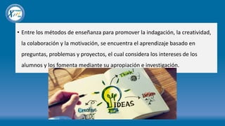 • Entre los métodos de enseñanza para promover la indagación, la creatividad,
la colaboración y la motivación, se encuentra el aprendizaje basado en
preguntas, problemas y proyectos, el cual considera los intereses de los
alumnos y los fomenta mediante su apropiación e investigación.
 