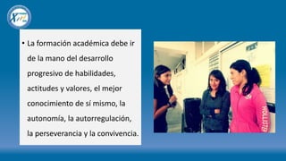 • La formación académica debe ir
de la mano del desarrollo
progresivo de habilidades,
actitudes y valores, el mejor
conocimiento de sí mismo, la
autonomía, la autorregulación,
la perseverancia y la convivencia.
 