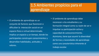 1.5 Ambientes propícios para el
aprendizaje
• El ambiente de aprendizaje es un
conjunto de factores que favorecen o
dificultan la interacción social en un
espacio físico o virtual determinado.
Implica un espacio y un tiempo, donde los
participantes construyen conocimientos y
desarrollan habilidades, actitudes y
valores.
• El ambiente de aprendizaje debe
reconocer a los estudiantes y su
formación integral como su razón de ser e
impulsar su participación activa y
capacidad de autoconocimiento.
Asimismo, tiene que asumir la diversidad
de formas y necesidades de aprendizaje
como una característica inherente al
trabajo escolar.
 