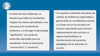 • A través de estos ambientes, se
favorece que todos los estudiantes
integren los nuevos aprendizajes a sus
estructuras de conocimiento
existentes, y se da lugar al aprendizaje
“significativo” con ayuda de
materiales adecuados para los
estudiantes, frente al meramente
“memorístico” o “mecánico”.
• Se requieren materiales educativos de
calidad, de preferencia organizados y
gestionados en una biblioteca escolar,
y su buen uso en las escuelas son
factores importantes para la buena
implementación del currículo, el
apoyo al aprendizaje y la
transformación de la práctica
pedagógica de los docentes en
servicio.
 