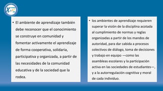 • El ambiente de aprendizaje también
debe reconocer que el conocimiento
se construye en comunidad y
fomentar activamente el aprendizaje
de forma cooperativa, solidaria,
participativa y organizada, a partir de
las necesidades de la comunidad
educativa y de la sociedad que la
rodea.
• los ambientes de aprendizaje requieren
superar la visión de la disciplina acotada
al cumplimiento de normas y reglas
organizadas a partir de los mandos de
autoridad, para dar cabida a procesos
colectivos de diálogo, toma de decisiones
y trabajo en equipo —como las
asambleas escolares y la participación
activa en las sociedades de estudiantes—,
y a la autorregulación cognitiva y moral
de cada individuo.
 