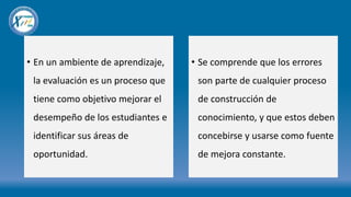 • En un ambiente de aprendizaje,
la evaluación es un proceso que
tiene como objetivo mejorar el
desempeño de los estudiantes e
identificar sus áreas de
oportunidad.
• Se comprende que los errores
son parte de cualquier proceso
de construcción de
conocimiento, y que estos deben
concebirse y usarse como fuente
de mejora constante.
 