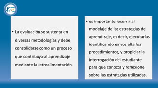 • La evaluación se sustenta en
diversas metodologías y debe
consolidarse como un proceso
que contribuya al aprendizaje
mediante la retroalimentación.
• es importante recurrir al
modelaje de las estrategias de
aprendizaje, es decir, ejecutarlas
identificando en voz alta los
procedimientos, y propiciar la
interrogación del estudiante
para que conozca y reflexione
sobre las estrategias utilizadas.
 