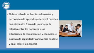 • El desarrollo de ambientes adecuados y
pertinentes de aprendizaje tenderá puentes
con elementos físicos de la escuela, la
relación entre los docentes y sus
estudiantes, la comunicación y el ambiente
positivo de seguridad y convivencia en clase
y en el plantel en general.
 