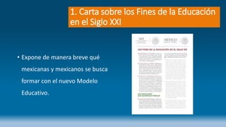 1. Carta sobre los Fines de la Educación
en el Siglo XXI
• Expone de manera breve qué
mexicanas y mexicanos se busca
formar con el nuevo Modelo
Educativo.
 